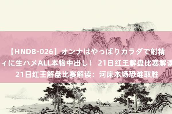 【HNDB-026】オンナはやっぱりカラダで射精する 厳選美巨乳ボディに生ハメALL本物中出し！ 21日红王解盘比赛解读：河床本场恐难取胜