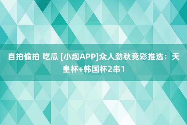 自拍偷拍 吃瓜 [小炮APP]众人劲秋竞彩推选：天皇杯+韩国杯2串1