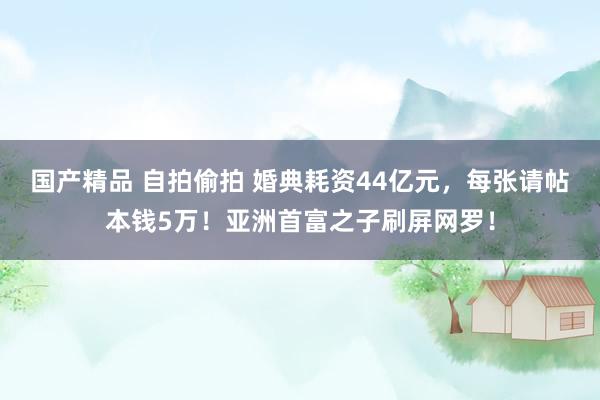 国产精品 自拍偷拍 婚典耗资44亿元，每张请帖本钱5万！亚洲首富之子刷屏网罗！