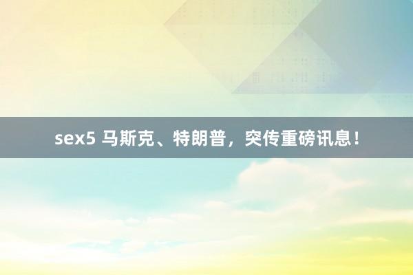 sex5 马斯克、特朗普，突传重磅讯息！