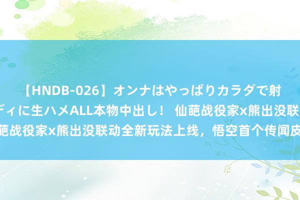 【HNDB-026】オンナはやっぱりカラダで射精する 厳選美巨乳ボディに生ハメALL本物中出し！ 仙葩战役家x熊出没联动全新玩法上线，悟空首个传闻皮肤登场！