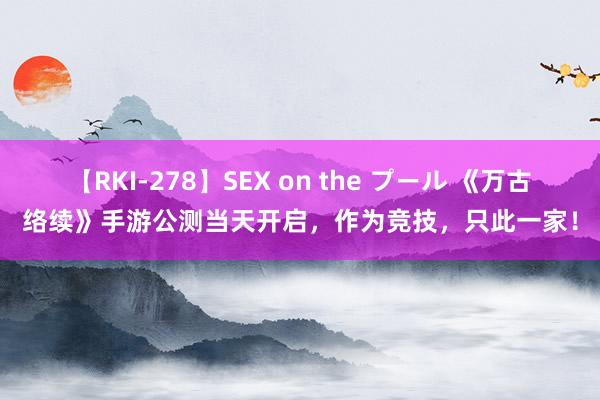 【RKI-278】SEX on the プール 《万古络续》手游公测当天开启，作为竞技，只此一家！