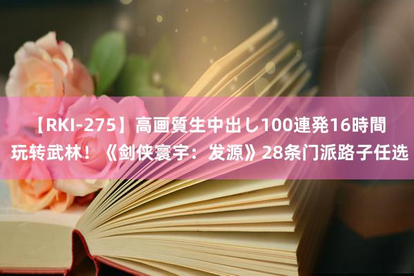 【RKI-275】高画質生中出し100連発16時間 玩转武林！《剑侠寰宇：发源》28条门派路子任选