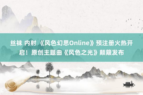 丝袜 内射 《风色幻思Online》预注册火热开启！原创主题曲《风色之光》颠簸发布