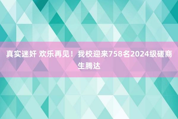 真实迷奸 欢乐再见！我校迎来758名2024级磋商生腾达