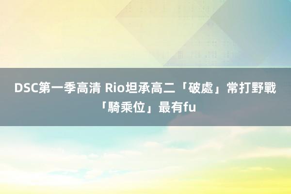 DSC第一季高清 Rio坦承高二「破處」　常打野戰「騎乘位」最有fu