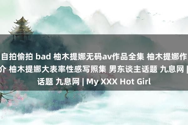 自拍偷拍 bad 柚木提娜无码av作品全集 柚木提娜作品全集番号而已简介 柚木提娜大表率性感写照集 男东谈主话题 九息网 | My XXX Hot Girl