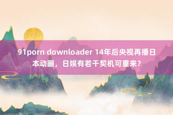 91porn downloader 14年后央视再播日本动画，日娱有若干契机可重来？