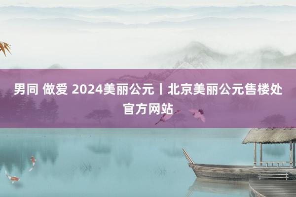 男同 做爱 2024美丽公元丨北京美丽公元售楼处官方网站