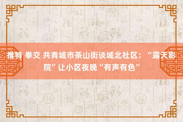 推特 拳交 共青城市茶山街谈城北社区：“露天影院”让小区夜晚“有声有色”