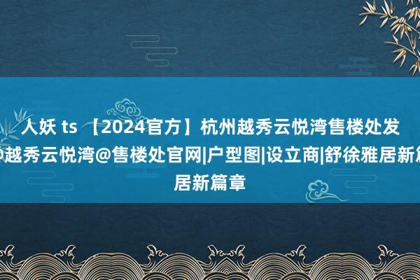 人妖 ts 【2024官方】杭州越秀云悦湾售楼处发布@越秀云悦湾@售楼处官网|户型图|设立商|舒徐雅居新篇章