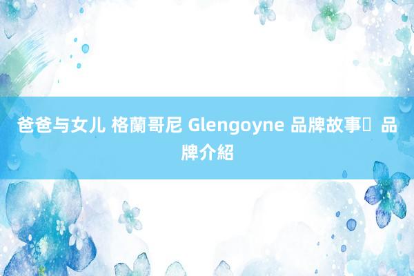 爸爸与女儿 格蘭哥尼 Glengoyne 品牌故事‧品牌介紹