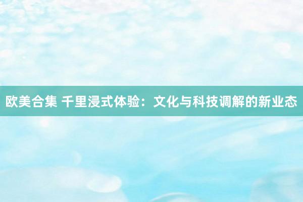 欧美合集 千里浸式体验：文化与科技调解的新业态