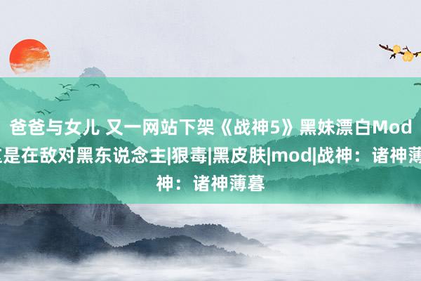 爸爸与女儿 又一网站下架《战神5》黑妹漂白Mod:这是在敌对黑东说念主|狠毒|黑皮肤|mod|战神：诸神薄暮