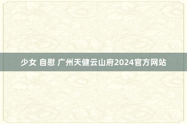 少女 自慰 广州天健云山府2024官方网站