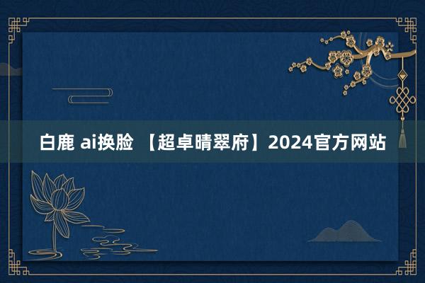 白鹿 ai换脸 【超卓晴翠府】2024官方网站