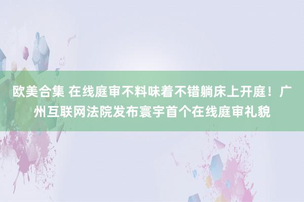 欧美合集 在线庭审不料味着不错躺床上开庭！广州互联网法院发布寰宇首个在线庭审礼貌